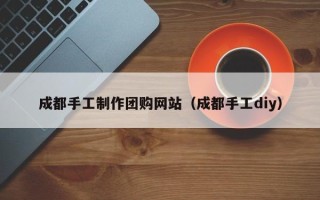 南阳成都手工制作团购网站（成都手工diy）