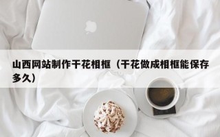 南阳山西网站制作干花相框（干花做成相框能保存多久）